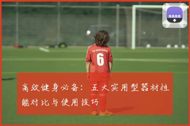 高效健身必备:五大实用型器材性能对比与使用技巧