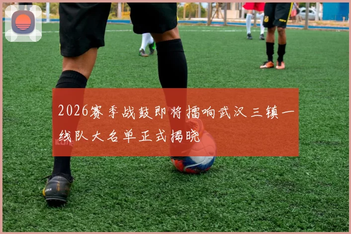 2026赛季战鼓即将擂响武汉三镇一线队大名单正式揭晓