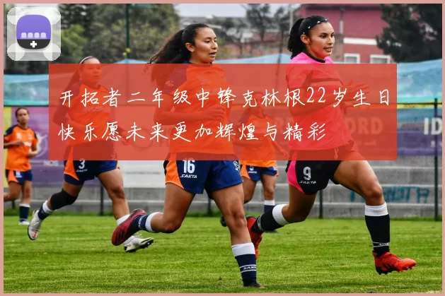 开拓者二年级中锋克林根22岁生日快乐愿未来更加辉煌与精彩