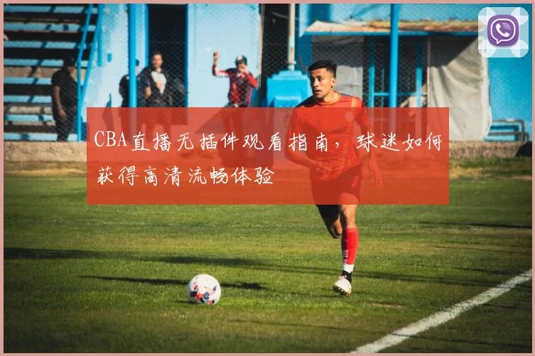 CBA直播无插件观看指南,球迷如何获得高清流畅体验