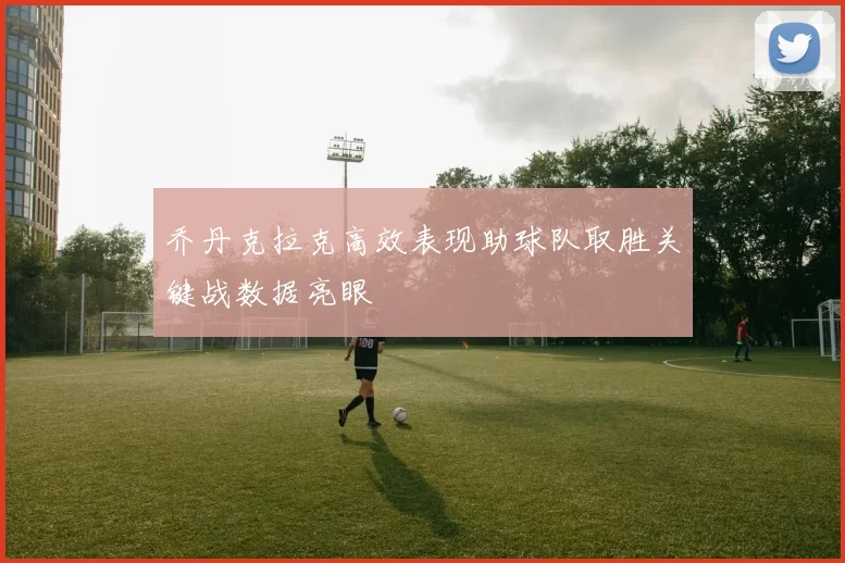乔丹克拉克高效表现助球队取胜关键战数据亮眼