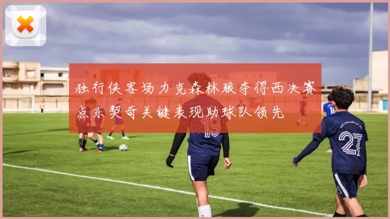 独行侠客场力克森林狼夺得西决赛点东契奇关键表现助球队领先