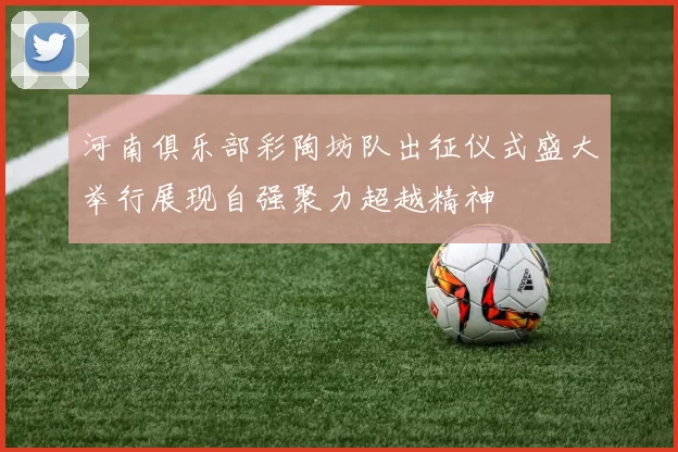 河南俱乐部彩陶坊队出征仪式盛大举行展现自强聚力超越精神