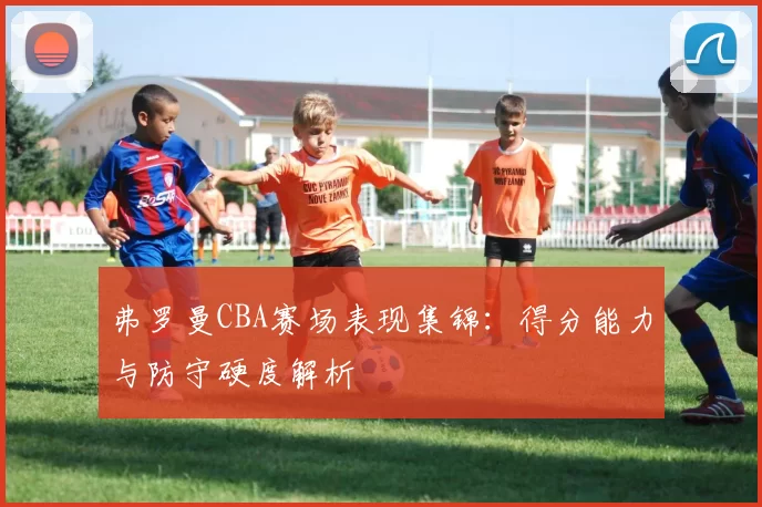 弗罗曼CBA赛场表现集锦:得分能力与防守硬度解析