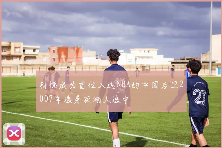 孙悦成为首位入选NBA的中国后卫2007年选秀获湖人选中