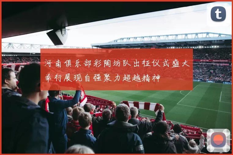 河南俱乐部彩陶坊队出征仪式盛大举行展现自强聚力超越精神