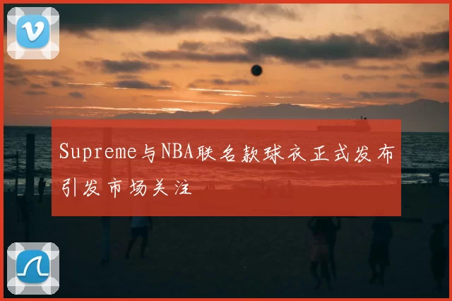 Supreme与NBA联名款球衣正式发布引发市场关注