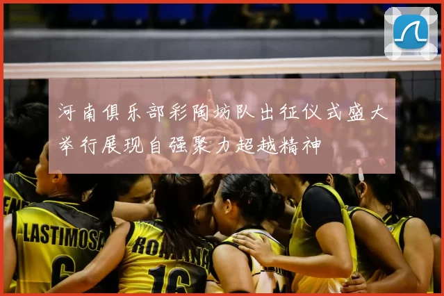 河南俱乐部彩陶坊队出征仪式盛大举行展现自强聚力超越精神