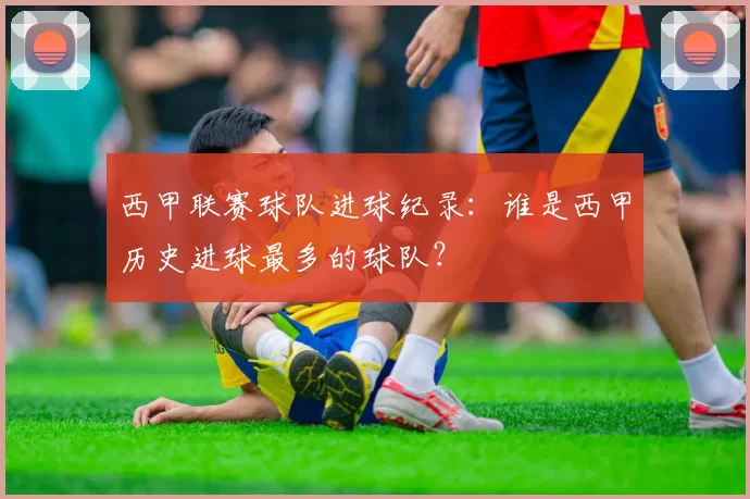 西甲联赛球队进球纪录:谁是西甲历史进球最多的球队?