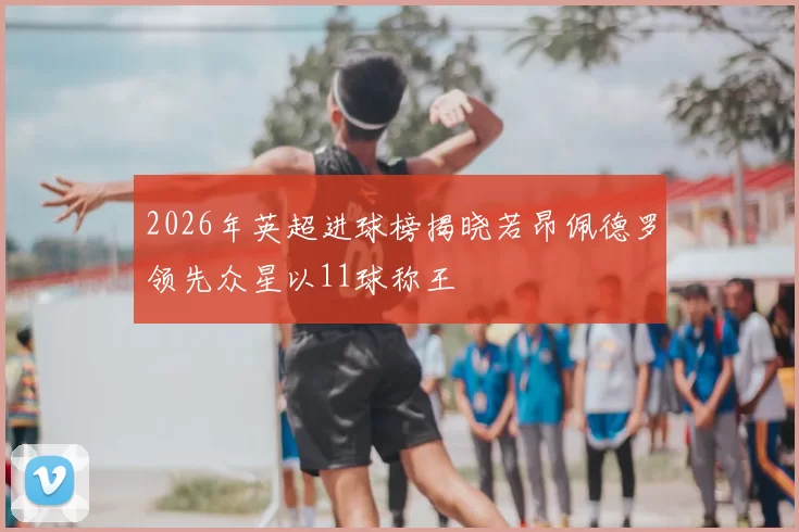 2026年英超进球榜揭晓若昂佩德罗领先众星以11球称王