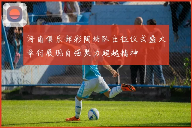 河南俱乐部彩陶坊队出征仪式盛大举行展现自强聚力超越精神