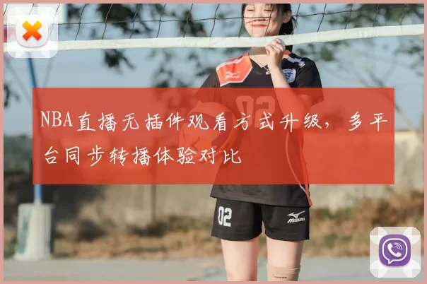 NBA直播无插件观看方式升级，多平台同步转播体验对比