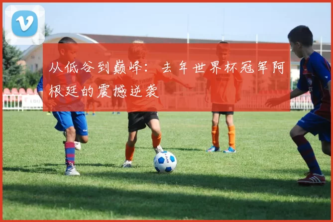 从低谷到巅峰：去年世界杯冠军阿根廷的震撼逆袭