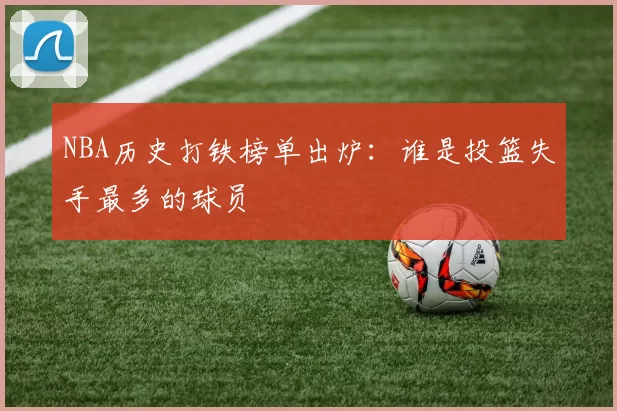 NBA历史打铁榜单出炉:谁是投篮失手最多的球员