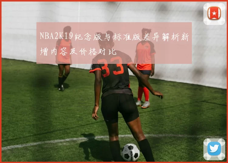 NBA2K19纪念版与标准版差异解析新增内容及价格对比