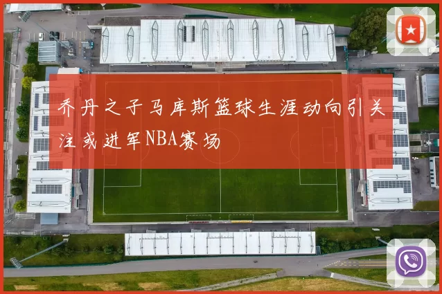 乔丹之子马库斯篮球生涯动向引关注或进军NBA赛场