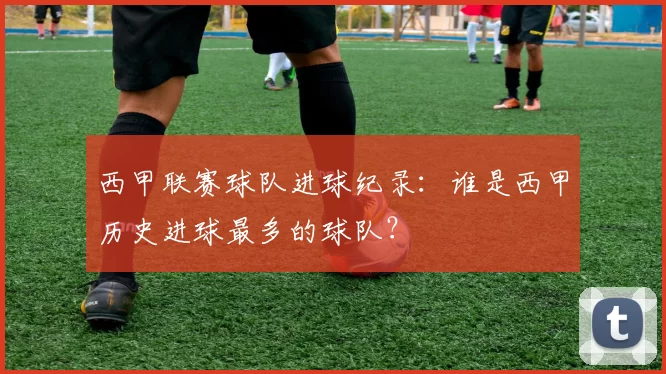西甲联赛球队进球纪录:谁是西甲历史进球最多的球队?