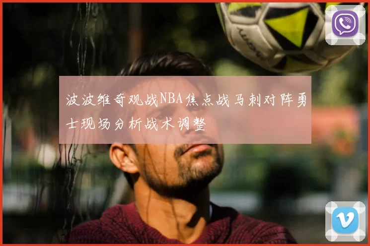 波波维奇观战NBA焦点战马刺对阵勇士现场分析战术调整