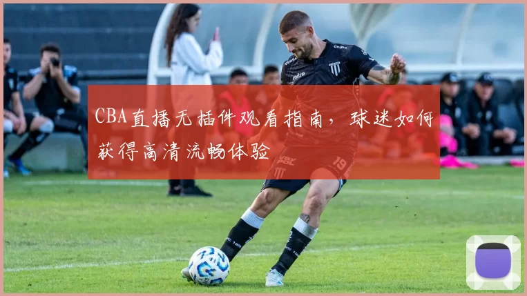CBA直播无插件观看指南,球迷如何获得高清流畅体验