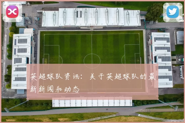 英超球队资讯：关于英超球队的最新新闻和动态