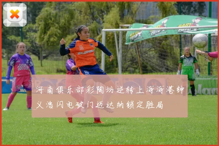 河南俱乐部彩陶坊逆转上海海港钟义浩闪电破门迈达纳锁定胜局