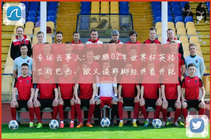 专访当事人：回顾02年世界杯英格兰对巴西，欧文谈那脚经典首开纪录