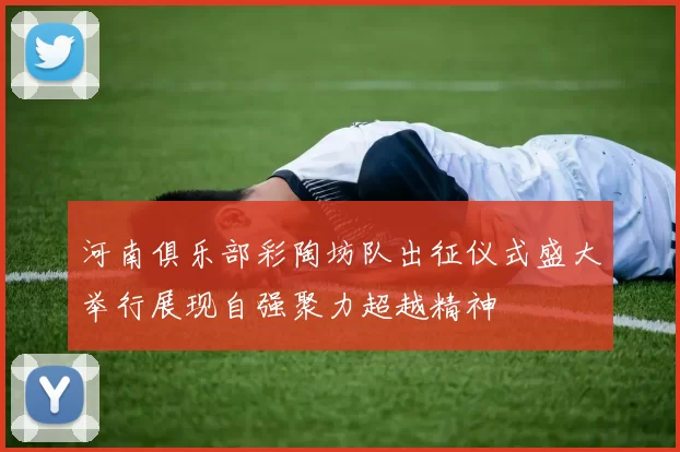 河南俱乐部彩陶坊队出征仪式盛大举行展现自强聚力超越精神