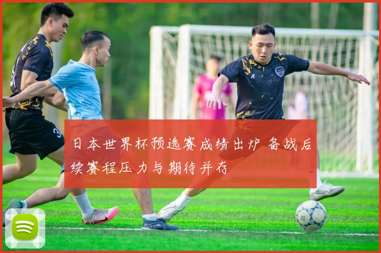 日本世界杯预选赛成绩出炉 备战后续赛程压力与期待并存