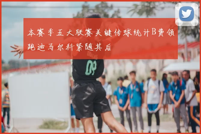 本赛季五大联赛关键传球统计B费领跑迪马尔科紧随其后