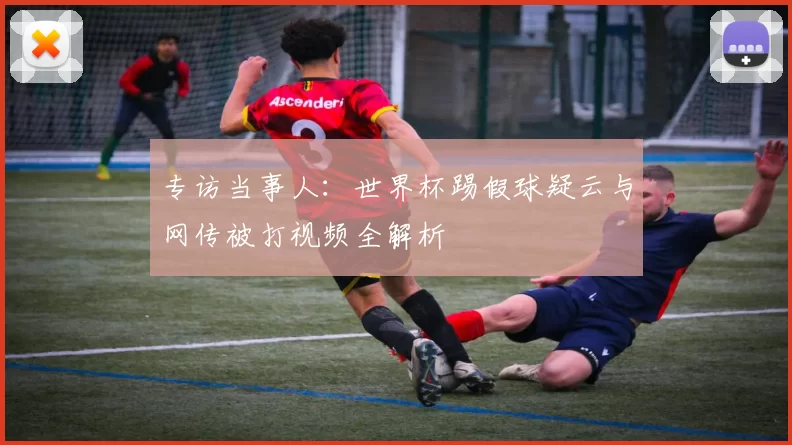 专访当事人：世界杯踢假球疑云与网传被打视频全解析