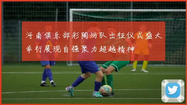 河南俱乐部彩陶坊队出征仪式盛大举行展现自强聚力超越精神