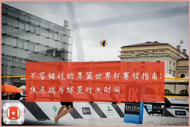 不容错过的男篮世界杯赛程指南:焦点战与球星对决时间