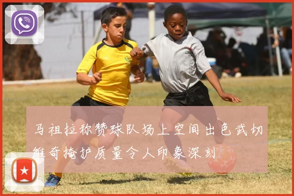 马祖拉称赞球队场上空间出色武切维奇掩护质量令人印象深刻