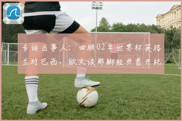 专访当事人:回顾02年世界杯英格兰对巴西,欧文谈那脚经典首开纪录