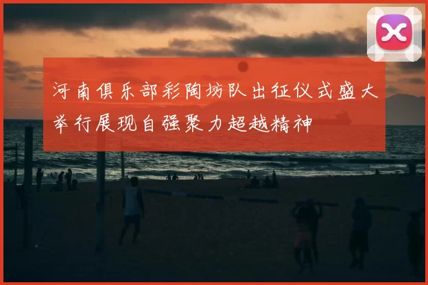 河南俱乐部彩陶坊队出征仪式盛大举行展现自强聚力超越精神