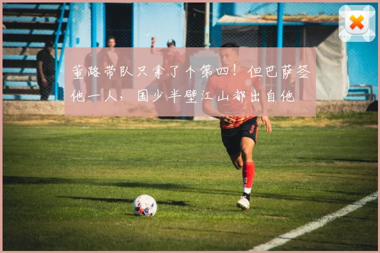 董路带队只拿了个第四！但巴萨签他一人，国少半壁江山都出自他