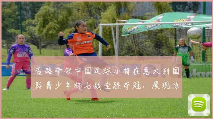 董路带领中国足球小将在意大利国际青少年杯七战全胜夺冠,展现惊人实力_青训_意甲_哥本哈根