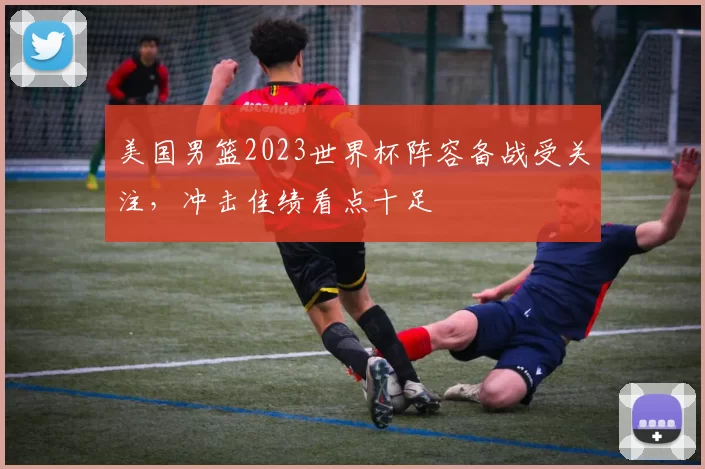美国男篮2023世界杯阵容备战受关注，冲击佳绩看点十足