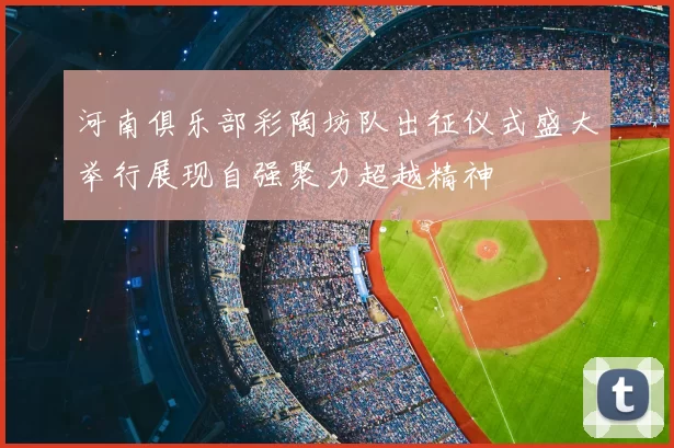 河南俱乐部彩陶坊队出征仪式盛大举行展现自强聚力超越精神