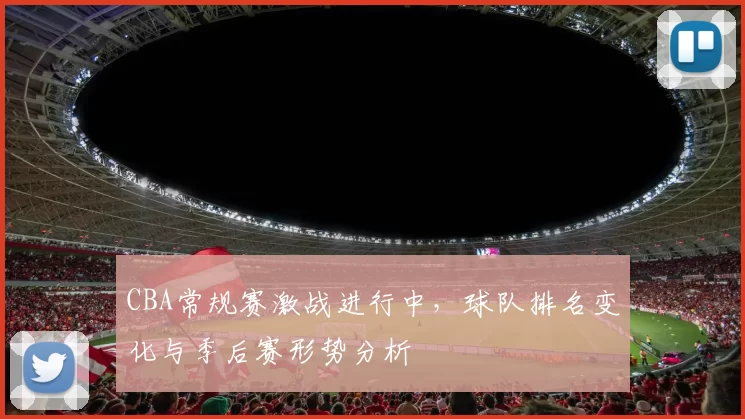 CBA常规赛激战进行中，球队排名变化与季后赛形势分析