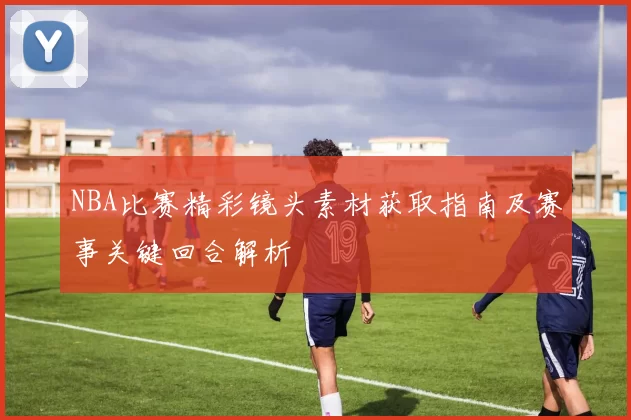 NBA比赛精彩镜头素材获取指南及赛事关键回合解析
