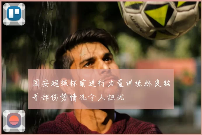 国安超级杯前进行力量训练林良铭手部伤势情况令人担忧