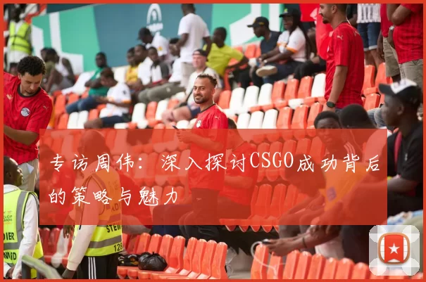 专访周伟：深入探讨CSGO成功背后的策略与魅力