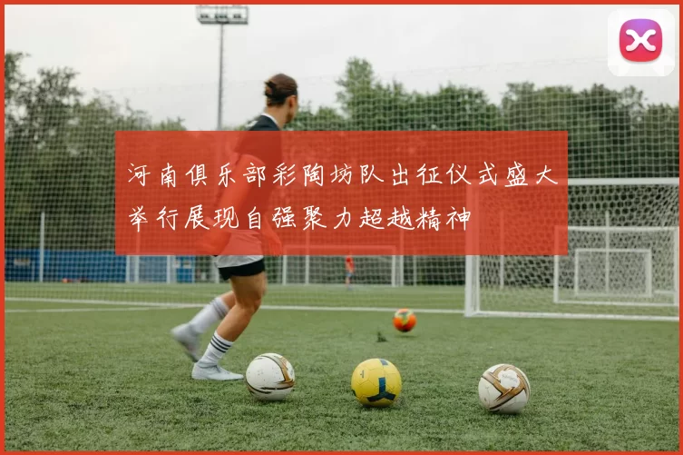 河南俱乐部彩陶坊队出征仪式盛大举行展现自强聚力超越精神