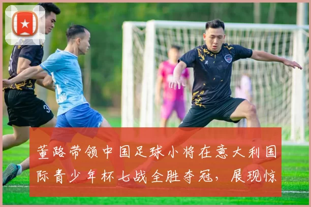 董路带领中国足球小将在意大利国际青少年杯七战全胜夺冠,展现惊人实力_青训_意甲_哥本哈根