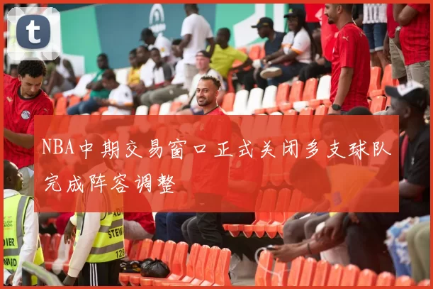 NBA中期交易窗口正式关闭多支球队完成阵容调整