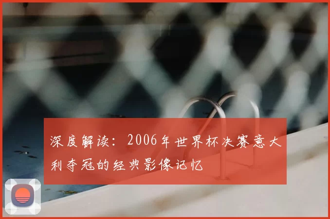 深度解读：2006年世界杯决赛意大利夺冠的经典影像记忆