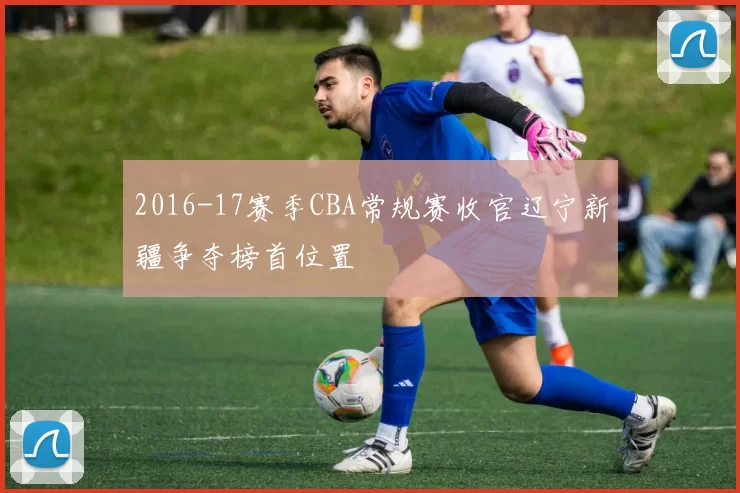 2016-17赛季CBA常规赛收官辽宁新疆争夺榜首位置