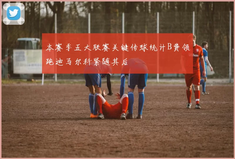 本赛季五大联赛关键传球统计B费领跑迪马尔科紧随其后
