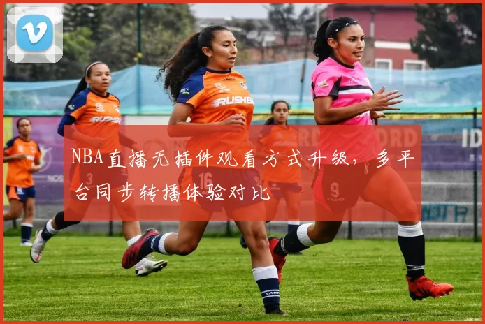 NBA直播无插件观看方式升级，多平台同步转播体验对比